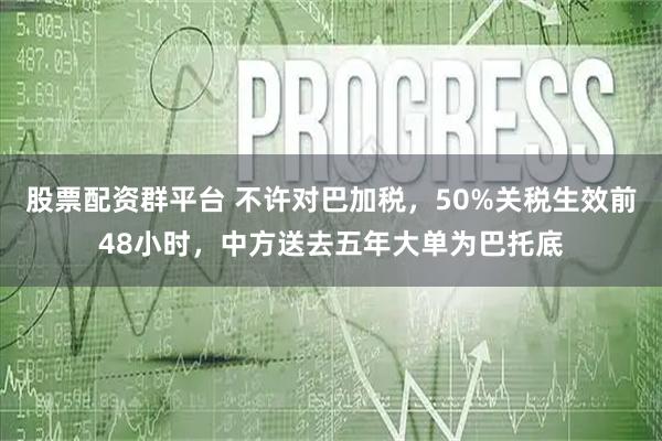 股票配资群平台 不许对巴加税，50%关税生效前48小时，中方送去五年大单为巴托底