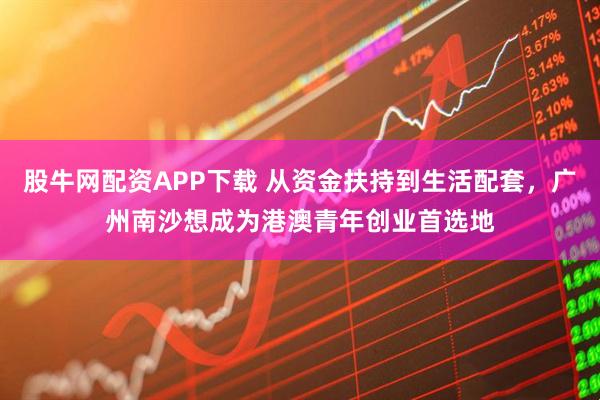 股牛网配资APP下载 从资金扶持到生活配套，广州南沙想成为港澳青年创业首选地