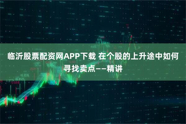临沂股票配资网APP下载 在个股的上升途中如何寻找卖点——精讲