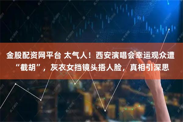 金股配资网平台 太气人！西安演唱会幸运观众遭 “截胡”，灰衣女挡镜头捂人脸，真相引深思