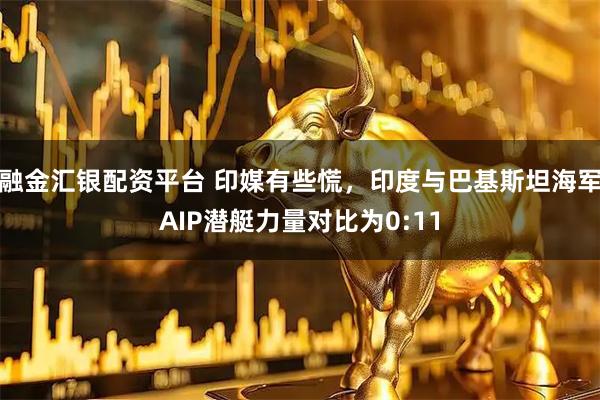 融金汇银配资平台 印媒有些慌，印度与巴基斯坦海军AIP潜艇力量对比为0:11