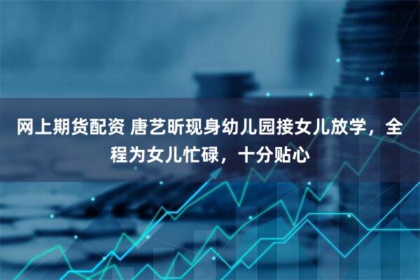 网上期货配资 唐艺昕现身幼儿园接女儿放学，全程为女儿忙碌，十分贴心