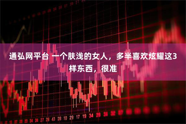 通弘网平台 一个肤浅的女人，多半喜欢炫耀这3样东西，很准