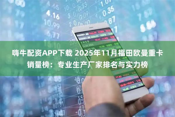 嗨牛配资APP下载 2025年11月福田欧曼重卡销量榜：专业生产厂家排名与实力榜